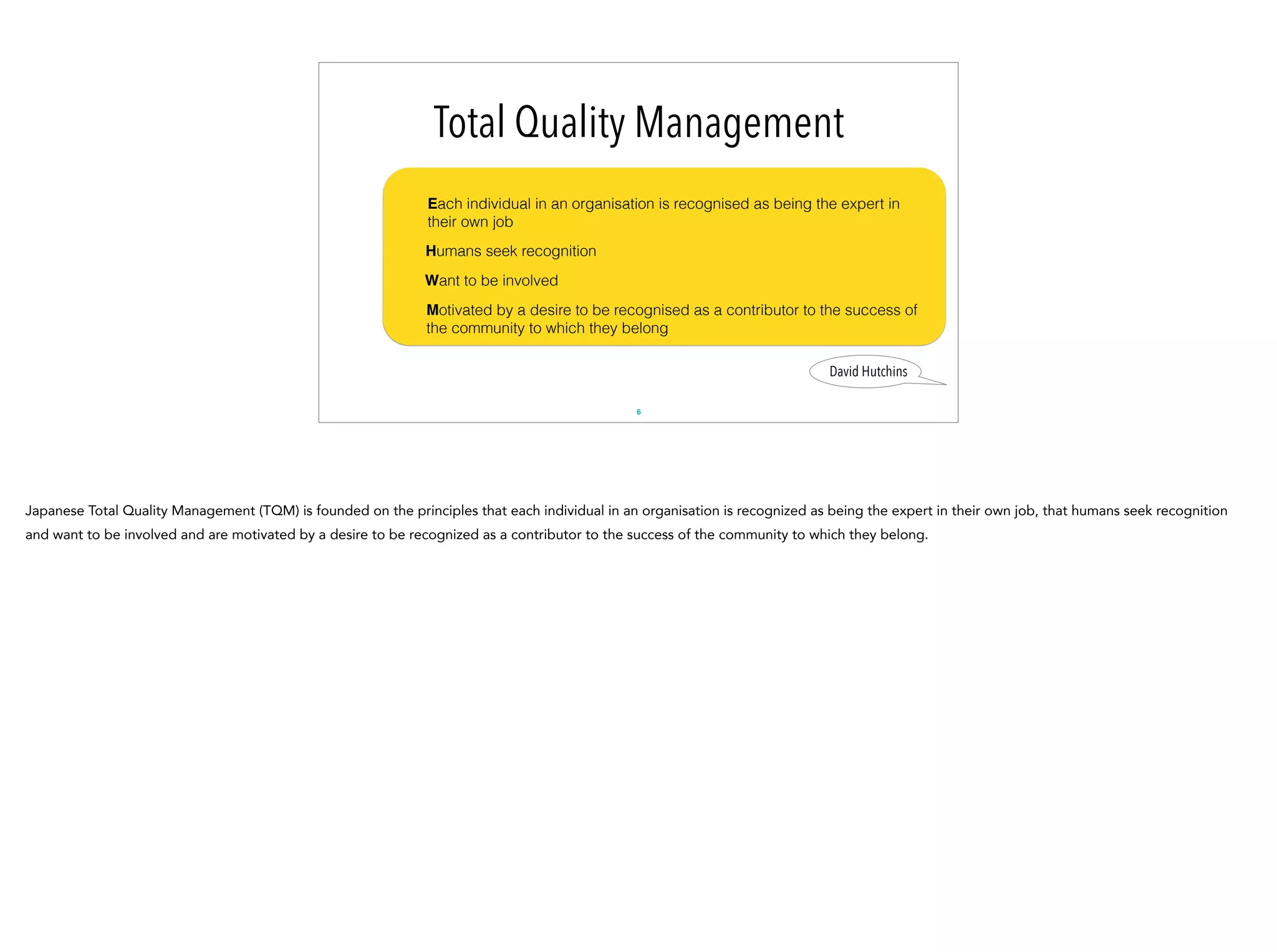 6
David Hutchins
Total Quality Management
Each individual in an organisation is recognised as being the expert in
their own job
Humans seek recognition
Want to be involved
Motivated by a desire to be recognised as a contributor to the success of
the community to which they belong
Japanese Total Quality Management (TQM) is founded on the principles that each individual in an organisation is recognized as being the expert in their own job, that humans seek recognition
and want to be involved and are motivated by a desire to be recognized as a contributor to the success of the community to which they belong.
 