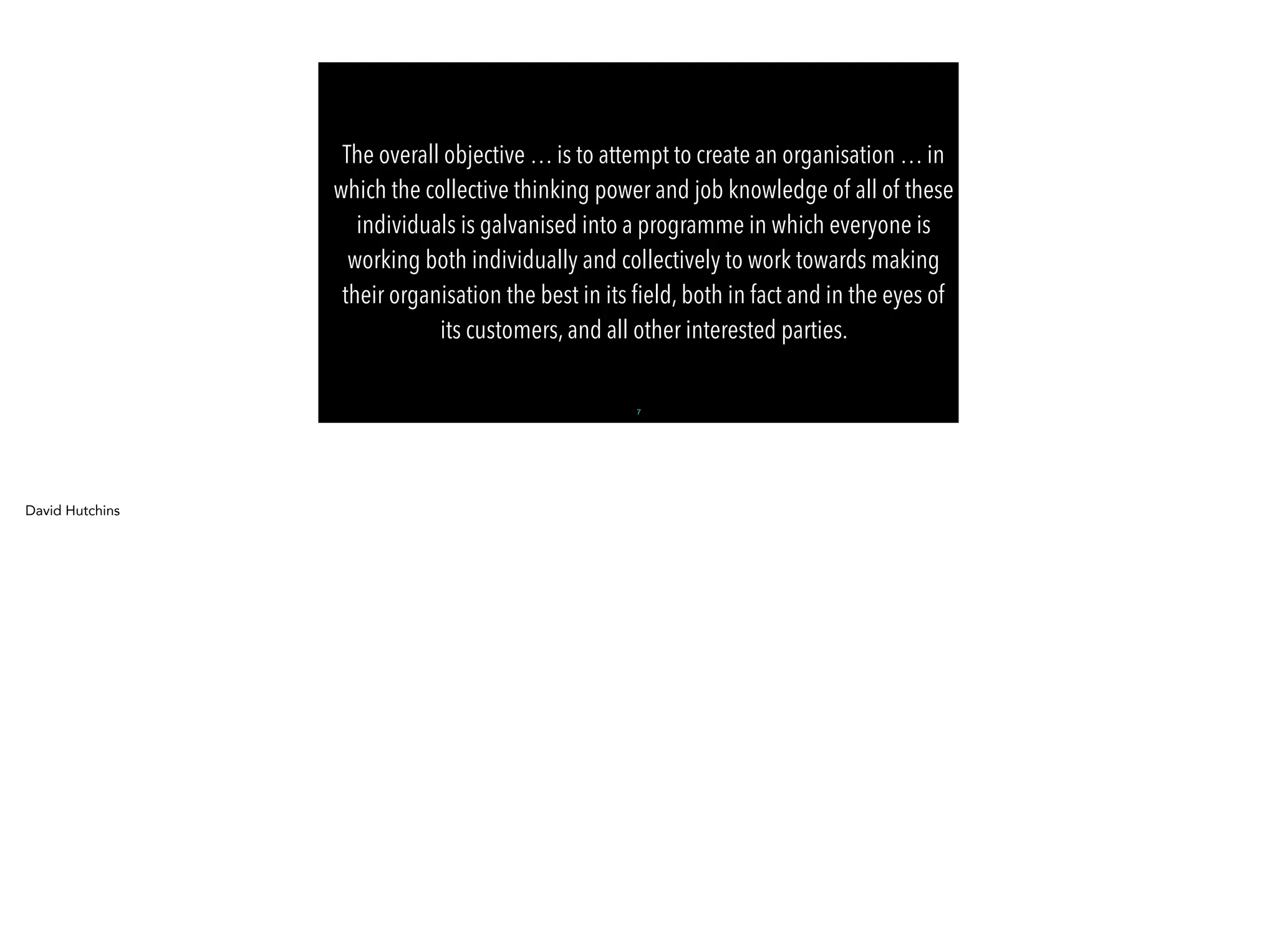 -Gilles Allain
The overall objective … is to attempt to create an organisation … in
which the collective thinking power and job knowledge of all of these
individuals is galvanised into a programme in which everyone is
working both individually and collectively to work towards making
their organisation the best in its ﬁeld, both in fact and in the eyes of
its customers, and all other interested parties.
7
David Hutchins
 