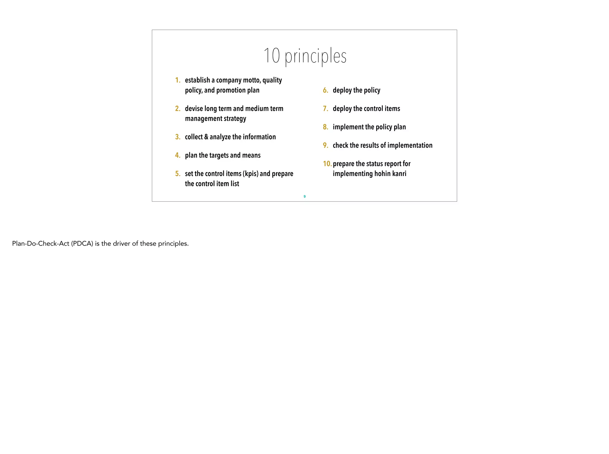 10 principles
1. establish a company motto, quality
policy, and promotion plan
2. devise long term and medium term
management strategy
3. collect & analyze the information
4. plan the targets and means
5. set the control items (kpis) and prepare
the control item list
6. deploy the policy
7. deploy the control items
8. implement the policy plan
9. check the results of implementation
10.prepare the status report for
implementing hohin kanri
9
Plan-Do-Check-Act (PDCA) is the driver of these principles.
 