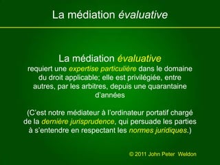 La médiation évaluativeLa médiation évaluativerequiert une expertise particulière dans le domaine du droit applicable; elle est privilégiée, entre autres, par les arbitres, depuis une quarantaine d’années(C’est notre médiateur à l’ordinateur portatif chargé de la dernière jurisprudence, qui persuade les parties à s’entendre en respectant les normes juridiques.)© 2011 John Peter  Weldon 