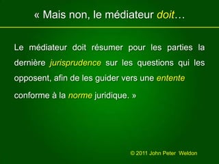 « Mais non, le médiateur doit… Le médiateur doit résumer pour les parties ladernière jurisprudence sur les questions qui les opposent, afin de les guider vers une entente conforme à la norme juridique. »© 2011 John Peter  Weldon 