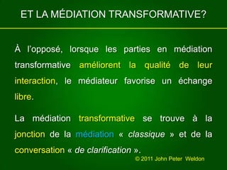 ET LA MÉDIATION TRANSFORMATIVE?À l’opposé, lorsque les parties en médiation transformative améliorentlaqualitéde leur interaction, le médiateur favorise un échange libre.La médiation transformative se trouve à la jonction de la médiation « classique» et de la conversation « de clarification ».© 2011 John Peter  Weldon 