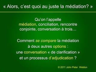 « Alors, c’est quoi au juste la médiation? »Qu’on l’appelle médiation, conciliation, rencontre conjointe, conversation à trois…Comment se compare la médiationà deux autres options :une conversation « de clarification » et unprocessus d’adjudication?© 2011 John Peter  Weldon 
