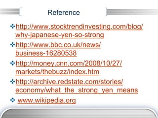 Reference
v http://www.stocktrendinvesting.com/blog/
  why-japanese-yen-so-strong
v http://www.bbc.co.uk/news/
  business-16280538
v http://money.cnn.com/2008/10/27/
  markets/thebuzz/index.htm
v http://archive.redstate.com/stories/
  economy/what_the_strong_yen_means
v  www.wikipedia.org
 