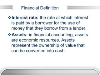 Financial Definition

v Interest rate: the rate at which interest
  is paid by a borrower for the use of
  money that they borrow from a lender.
v Assets: in financial accounting, assets
  are economic resources. Assets
  represent the ownership of value that
  can be converted into cash.
 