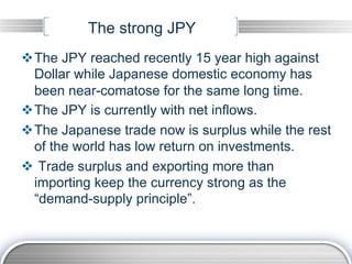 The strong JPY
v The JPY reached recently 15 year high against
   Dollar while Japanese domestic economy has
   been near-comatose for the same long time.
v The JPY is currently with net inflows.
v The Japanese trade now is surplus while the rest
   of the world has low return on investments.
v  Trade surplus and exporting more than
   importing keep the currency strong as the
   “demand-supply principle”.
 