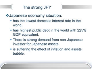 The strong JPY
v Japanese economy situation:
  §  has the lowest domestic interest rate in the
      world.
  §  has highest public debt in the world with 225%
      GDP equivalent.
  §  There is strong demand from non-Japanese
      investor for Japanese assets.
  §  is suffering the effect of inflation and assets
      bubble.
 