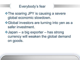 Everybody’s fear
v The soaring JPY is causing a severe
  global economic slowdown.
v Global investors are turning into yen as a
  safer investment.
v Japan – a big exporter – has strong
  currency will weaken the global demand
  on goods.
 