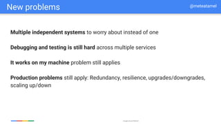 Google Cloud Platform
New problems
Multiple independent systems to worry about instead of one
Debugging and testing is still hard across multiple services
It works on my machine problem still applies
Production problems still apply: Redundancy, resilience, upgrades/downgrades,
scaling up/down
@meteatamel
 