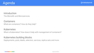 Google Cloud Platform
Agenda
Introduction
The Monolith and Microservices
Containers
What are containers? How do they help?
Kubernetes
What is Kubernetes? How does it help with management of containers?
Kubernetes building blocks
Deployments, pods, labels, selectors, services, replica sets and more
@meteatamel
 