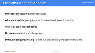 Google Cloud Platform
Problems with the Monolith
Unnecessary coupling among modules
All at once update policy, ignores different development velocities
Unable to scale independently
No ownership for the whole system
Difficult debugging/testing, hard to run on a single development machine
@meteatamel
 