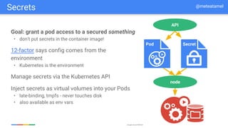 Google Cloud Platform
Goal: grant a pod access to a secured something
• don’t put secrets in the container image!
12-factor says config comes from the
environment
• Kubernetes is the environment
Manage secrets via the Kubernetes API
Inject secrets as virtual volumes into your Pods
• late-binding, tmpfs - never touches disk
• also available as env vars
node
API
Pod Secret
Secrets @meteatamel
 