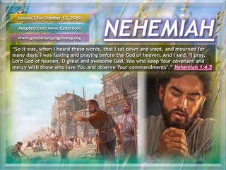 NEHEMIAH
Lesson 2 for October 12, 2019
Adopted from www.fustero.es
www.gmahktanjungpinang.org
“So it was, when I heard these words, that I sat down and wept, and mourned for
many days; I was fasting and praying before the God of heaven. And I said: ‘I pray,
Lord God of heaven, O great and awesome God, You who keep Your covenant and
mercy with those who love You and observe Your commandments’.” Nehemiah 1:4,5
 