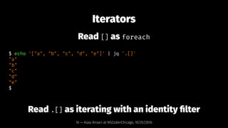 Iterators
Read [] as foreach
$ echo '["a", "b", "c", "d", "e"]' | jq '.[]'
"a"
"b"
"c"
"d"
"e"
$
Read .[] as iterating wit...
