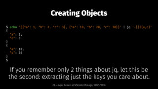 Creating Objects
$ echo '[{"a": 1, "b": 2, "c": 3}, {"a": 10, "b": 20, "c": 30}]' | jq '.[]|{a,c}'
{
"a": 1,
"c": 3
}
{
"a...