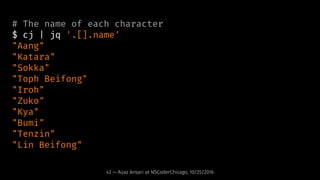 # The name of each character
$ cj | jq '.[].name'
"Aang"
"Katara"
"Sokka"
"Toph Beifong"
"Iroh"
"Zuko"
"Kya"
"Bumi"
"Tenzi...