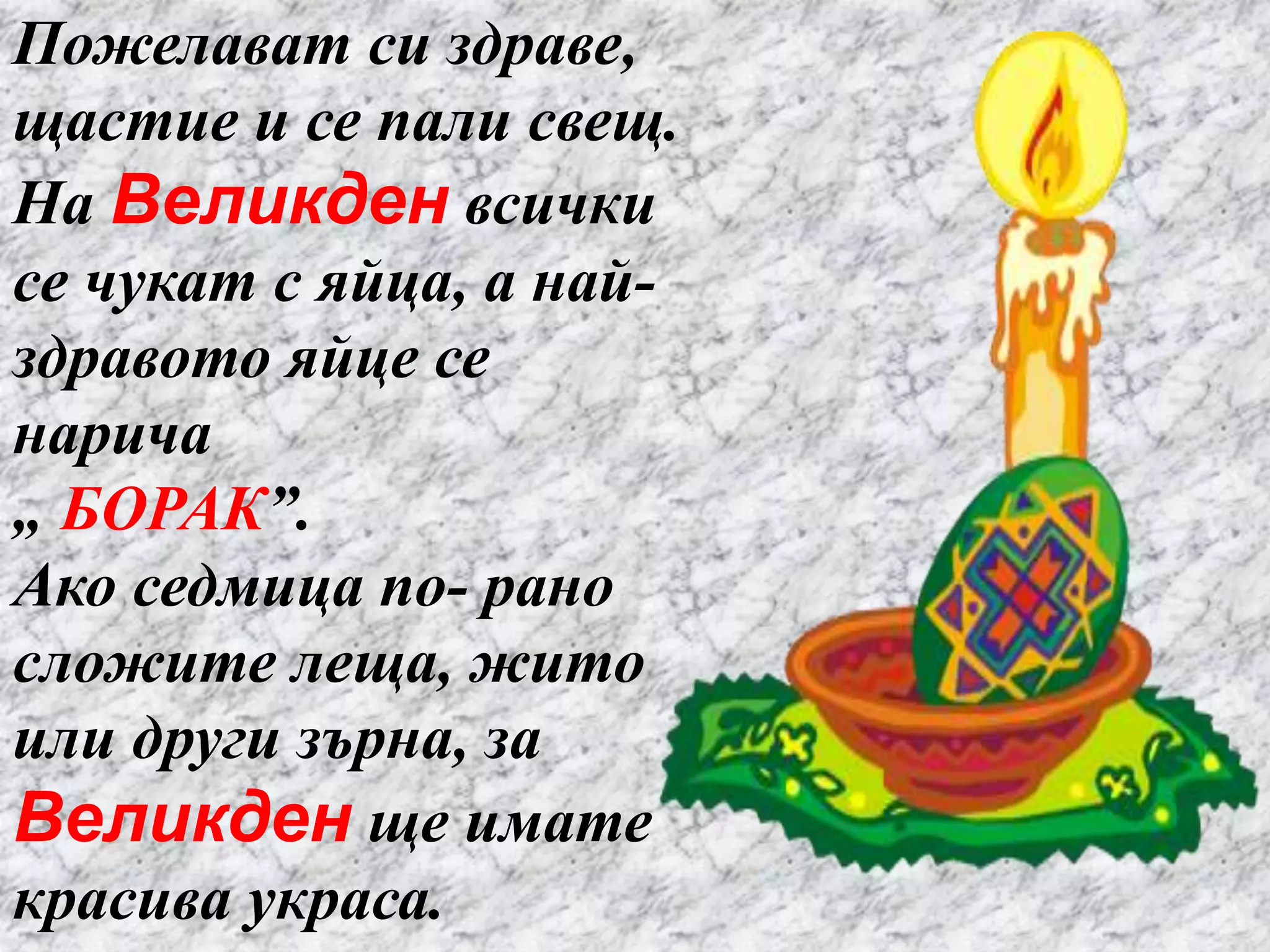 Пожелават си здраве,
щастие и се пали свещ.
На Великден всички
се чукат с яйца, а най-
здравото яйце се
нарича
„ БОРАК”.
Ако седмица по- рано
сложите леща, жито
или други зърна, за
Великден ще имате
красива украса.
 