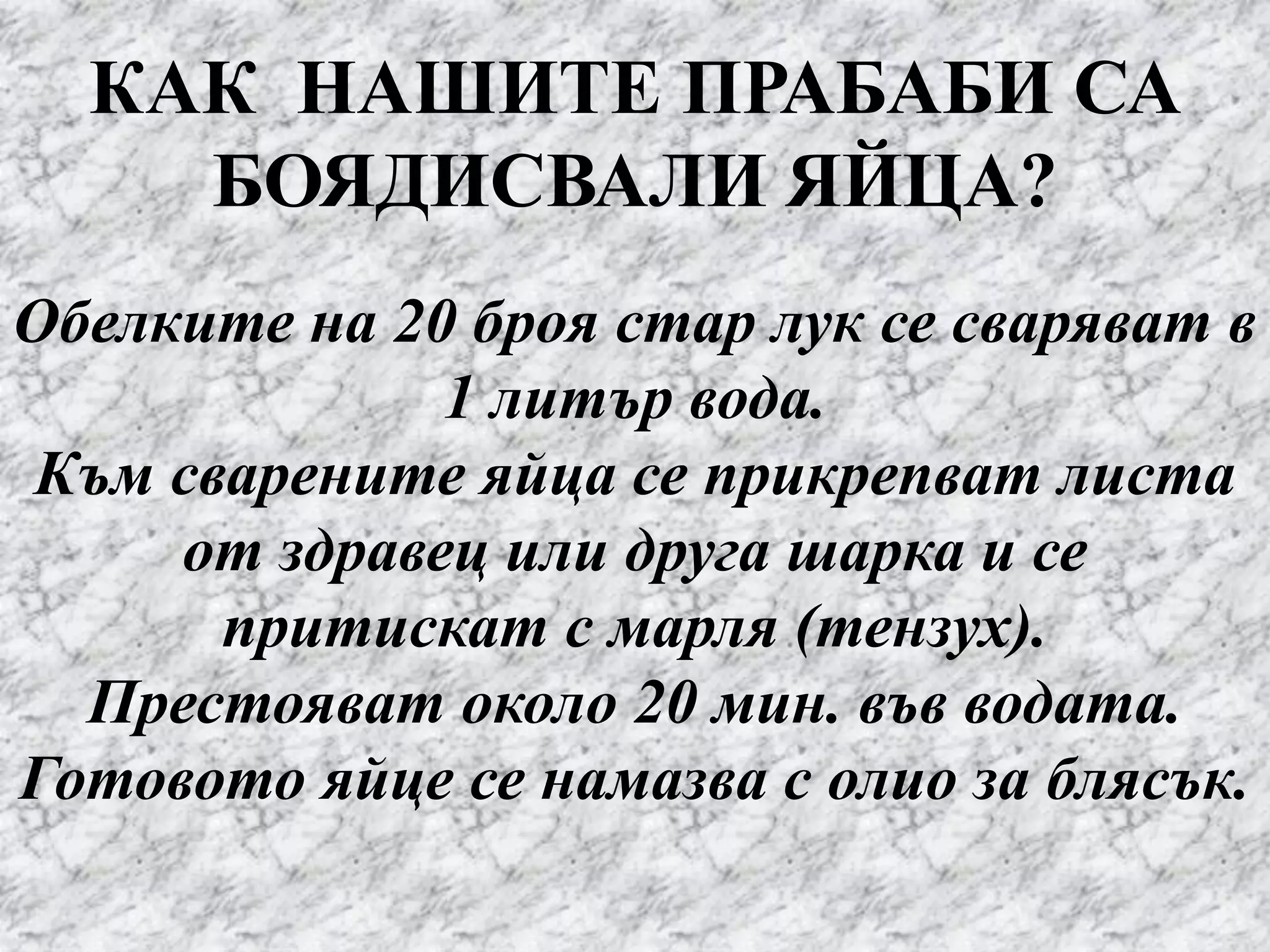 КАК НАШИТЕ ПРАБАБИ СА
БОЯДИСВАЛИ ЯЙЦА?
Обелките на 20 броя стар лук се сваряват в
1 литър вода.
Към сварените яйца се прикрепват листа
от здравец или друга шарка и се
притискат с марля (тензух).
Престояват около 20 мин. във водата.
Готовото яйце се намазва с олио за блясък.
 