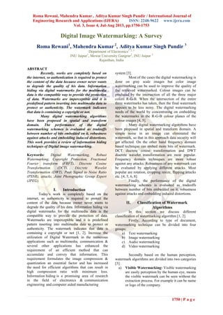 Roma Rewani, Mahendra Kumar , Aditya Kumar Singh Pundir / International Journal of
Engineering Research and Applications (IJERA) ISSN: 2248-9622 www.ijera.com
Vol. 3, Issue 4, Jul-Aug 2013, pp.1750-1753
1750 | P a g e
Digital Image Watermarking: A Survey
Roma Rewani1
, Mahendra Kumar 2
, Aditya Kumar Singh Pundir 3
Department of Electronics1, 2, 3
JNU Jaipur1
, Mewar University Gangrar2
, JNU Jaipur 3
Rajasthan, India
ABSTRACT
Recently, works are completely based on
the internet, so authentication is required to protect
the content of the data because owner never wants
to degrade the quality of his data. Information
hiding via digital watermarks for the multimedia
data is the compatible way to provide the protection
of data. Watermarks are imperceptible and it is
predefined pattern inserting into multimedia data to
protect or authenticity. The watermark indicates
that data is containing a copyright or not.
Many digital watermarking algorithms
have been proposed in spatial and transform
domain. The performance of the digital
watermarking schemes is evaluated as tradeoffs
between number of bits embedded on it, robustness
against attacks and embedding induced distortions.
This work provides a review of information hiding
techniques of Digital image watermarking.
Keywords: Digital Watermarking, Robust
Watermarking, Copyright Protection, Fractional
Fourier transform (FRFT), Discrete Cosine
Transformation (DCT), Discrete Wavelet
Transformation (DWT), Peak Signal to Noise Ratio
(PSNR), attacks, Joint Photographic Group Expert
(JPEG).
I. Introduction
Today‘s work is completely based on the
internet, so authenticity is required to protect the
content of the data because owner never wants to
degrade the quality of his data. Information hiding via
digital watermarks for the multimedia data is the
compatible way to provide the protection of data.
Watermarks are imperceptible and it is predefined
pattern inserting into multimedia data to protect or
authenticity. The watermark indicates that data is
containing a copyright or not [1, 2]. Increase the
utilization of Digital Watermark in the numerous
applications such as multimedia, communication &
several other applications has enhanced the
requirement of an efficient method that can
accumulate and convey that information. This
requirement formulates the image compression &
quantization an essential factor and has increased
the need for efficient algorithms that can result in
high compression ratio with minimum loss.
Information hiding is a promising area of research
in the field of electronics & communication
engineering and computer aided manufacturing
system [3].
Most of the cases the digital watermarking is
done on gray scale images but color image
watermarking can be used to improve the quality of
the retrieved watermarked. Colour images can be
produced by the intersection of all the three major
colors R-G-B. When the intersection of the entire
three watermarks has taken, then the final watermark
appears to be less noisy. The digital watermarking
needs of the world by concentrating on embedding
the watermarks in the R-G-B colour planes of the
colour images [4, 5].
Many digital watermarking algorithms have
been proposed in spatial and transform domain. A
simple noise in an image can eliminated the
watermark, so that in this approach data security will
get affected. On the other hand frequency domain
based technique can embed more bits of watermark.
DCT discrete cosine transformation and DWT
discrete wavelet transformation are most popular.
Frequency domain techniques are more robust
against any attacks. Robustness of any watermark can
be evaluated by applying different attacks. Most
popular are rotation, cropping resize, flipping attacks
etc. [4, 5, 6, 8].
Finally, the performance of the digital
watermarking schemes is evaluated as tradeoffs
between number of bits embedded on it, robustness
against attacks and embedding induced distortions.
II. Classification of Watermark
Algorithms
In this section we discuss different
classification of watermarking algorithm [1, 2].
Firstly, According to type of document,
watermarking technique can be divided into four
groups:
a) Text watermarking
b) Image watermarking
c) Audio watermarking
d) Video watermarking
Secondly based on the human perception,
watermark algorithms are divided into two categories
[3]:
a) Visible Watermarking: Visible watermarking
are easily perception by the human eye, means
the visible watermark can be seen without the
extraction process. For example it can be name
or logo of the company.
 