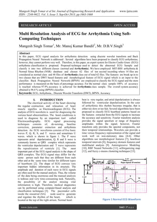 Mangesh Singh Tomar et al Int. Journal of Engineering Research and Application
ISSN : 2248-9622, Vol. 3, Issue 5, Sep-Oct 2013, pp.1663-1668

RESEARCH ARTICLE

www.ijera.com

OPEN ACCESS

Multi Resolution Analysis of ECG for Arrhythmia Using SoftComputing Techniques
Mangesh Singh Tomar1, Mr. Manoj Kumar Bandil2, Mr. D.B.V.Singh3
Abstract
in this paper, ECG signal analysis for arrhythmia detection using discrete wavelet transform and Back
Propagation Neural Network is addressed . Several algorithms have been proposed to classify ECG arrhythmias;
however, they cannot perform very well. Therefore, in this paper, an expert system for Electro Cardio Gram (ECG)
arrhythmia classification is proposed. Proposed technique used to detect the abnormal ECG Sample and
classify it into two different classes (normal and Arrhythmia). We have employed MIT-BIH arrhythmia &
Normal Sinus Rhythm (NSR) database and chosen 62 files of ten second recording where 14 files are
considered as normal class and 48 files of Arrhythmia class out of total 62 files. The features are break up in to
two classes that are DWT based features and morphological feature of ECG signal which is an input to the
classifier. Back Propagation Neural Network (BPNN) are employed to classify the ECG signal and the stem
performance is measured on the basis of percentage accuracy. For the normal class sample 100% of accuracy
is reached whereas 97.9% accuracy is achieved for Arrhythmia class sample. The overall system accuracy
obtained is 98.4 % using (BPNN) classifier.
Keywords: ECG, Arrhythmia, , Discrete Wavelet Transform (DWT), BPNN, Accuracy

I.

INTRODUCTION

The electrical activity of the heart showing
the regular contraction and relaxation of heart
muscle signifies as Electrocardiogram (ECG). The
analysis of ECG waveform is used for diagnosing the
various heart abnormalities. The heart conditions is
used to diagnose by an important tool called
Electrocardiography. ECG signal processing
techniques consists of, de-noising, baseline
correction, parameter extraction and arrhythmia
detection. An ECG waveforms consists of five basic
waves P, Q, R, S, and T waves and sometimes U
waves. which is shown in figure 1. The P wave
represents atrial depolarization, Q, R and S wave is
commonly known as QRS complex which represents
the ventricular depolarization and T wave represents
the repoalrization of ventricle [1]. The
most
important part of the ECG signal analysis is the shape of
QRS complex. The ECG signal may differ for the
same person such that they are different from each
other and at the same time similar for different types
of heartbeats [2]. The shape of ECG conveys very
important hidden information in its structure. The
amplitude and duration of each wave in ECG signals
are often used for the manual analysis. Thus, the volume
of the data being enormous and the manual analysis
is tedious and very time-consuming task. Naturally,
the possibility of the analyst missing vital
information is high. Therefore, medical diagnostics
can be performed using computer-based analysis and
classification techniques [3]. The pacemaker cells
inside the sinoatrial (SA)
node used to generate
and regulate the rhythm of the heart,
which is
located at the top of the right atrium. Normal heart
www.ijera.com

beat is very regular, and atrial depolarization is always
followed by ventricular depolarization. In the case
of arrhythmia this rhythm becomes irregular, that is
either too slow or too fast. Several algorithms have been
proposed to classify ECG heartbeat patterns based on
the features extracted from the ECG signals to increase
the accuracy and sensitivity. Fourier transform analysis
provides the signal spectrum or range of frequency
amplitudes within the signal; however, Fourier
transform only provides the spectral components, not
their temporal relationships. Wavelets can provide a
time versus frequency representation of the signal and
work well on non-stationary data [4-6]. Other
algorithms use morphological features [7], heartbeat
temporal intervals [8], frequency domain features and
multifractal analysis [9]. Autoregressive Modeling
[10], RBF Neural Networks [11], selforganizing map
[12], and fuzzy c-means clustering techniques [13].

Figure 1 Normal ECG Waveform
1663 | P a g e

 