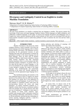 Marwan Akeel et al Int. Journal of Engineering Research and Applications
ISSN : 2248-9622, Vol. 3, Issue 6, Nov-Dec 2013, pp.1670-1679

RESEARCH ARTICLE

www.ijera.com

OPEN ACCESS

Divergence and Ambiguity Control in an English to Arabic
Machine Translation
Marwan Akeel*, R. B. Mishra**
*(Department of Computer Engineering, Indian Institute of Technology-(BHU), Varanasi)
** (Department of Computer Engineering, Indian Institute of Technology (BHU), Varanasi)

ABSTRACT
The aim of the translation is to transfer a meaning from one language to another. This process requires the
knowledge of both source and target languages linguistic features. Human languages are highly ambiguous, and
differently in different languages. In this paper, we discuss the language divergences and ambiguities exist in
English into Arabic machine translation and the control methods we have used in our developed ANN and rule
based machine translation system to tackle these problems in order to minimize the error rate and have better
translation.
Keywords – ANN, English Arabic translation, machine translation, neural network, NLP, rule-based

I.

INTRODUCTION

Machine Translation is the process by which
computer software is used to translate a text from one
natural language into another language with or without
minimal human intervention. This definition involves
accounting for the grammatical structure of each
language and using rules and grammars to transfer the
grammatical structure of the source language into the
target language. There are three type of machine
translation. Machine aided human translation, human
aided machine translation and fully automated
machine translation. Here, we are focusing on the fully
automated machine translation. In general, there are
two steps that the input of a source language, i.e. the
text to be translated, to the machine translation system
is gone through to produce the output of the target
language. First, morphologically and syntactically
analysing of the source text. Second, replacing the
source text with the appropriate target language text or
meaning.
The transferred meaning and semantics is the
most significant point of focus. It requires our utmost
attention of the problems that may affect the meaning.
The problems are mainly due to the differences in
linguistic systems and languages. As put by [1] "Errors
and problems in translation mostly result from the
non-equivalence between the source and target
languages". [2] defines translation problems as "a
linguistic element that becomes a translation problem
when the translator has to decide between more than
one way of rendering it". Ambiguity in main aspect is
the property of words, terms, notations, signs,
symbols, and concepts (within a particular context) as
being undefined, indefinable, multi-defined, or without
an obvious definition, and thus having a misleading, or
unclear, meaning. Ambiguity could be a result of a
language divergence. Reducing the errors

www.ijera.com

during analysing and selecting of meanings will
improve the output of the translation.
Many works have been done to reduce the
differences gap existed in English to Arabic machine
translation. [3] focuses on the specific challenges of
machine translation with Arabic either as source or
target language. [4] discussed modern standard Arabic
and machine translation issues about Arabic, such as
morphology and Arabic script. [5] focuses on word
agreement and ordering in a ruled based EnglishArabic machine translation. [6] investigates different
methodologies to manage the problem of
morphological and syntactic ambiguities in Arabic
with a view to machine translation. [7] achieved
significant improvements in translation quality after
extending a pre-translation syntactic reordering
approach developed on a close language pair (EnglishDanish) to the distant language pair, English-Arabic in
a statistical machine translation.
In this paper we are going to discuss the most
factors impacting the transfer of the source text
meaning correctly. These factors are mainly language
divergences and ambiguities. In next section, we are
given a preview of our developed ANN and Rule
based English into Arabic machine translation system
[8].
In section three, we discuss some of the
ambiguity and divergences problems occurring in
English into Arabic machine translation and
mentioned the control methods used to resolve it.
Finally, the implementation of the methods used to
control the ambiguity and divergence problems in our
system.
Arabic transliteration are provided in
Buckwalter transliteration scheme [9].

1670 | P a g e

 