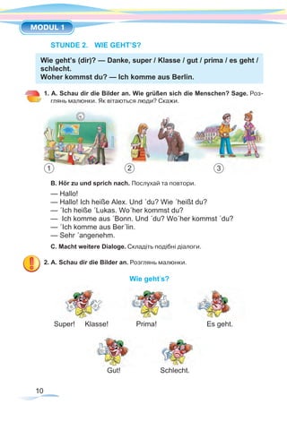 10
MODUL 1
STUNDE 2.	 WIE GEHT’S?
Wie geht’s (dir)? — Danke, super / Klasse / gut / prima / es geht /
schlecht.
Woher kommst du? — Ich komme aus Berlin.
1. A. Schau dir die Bilder an. Wie grüßen sich die Menschen? Sage. Роз-
глянь малюнки. Як вітаються люди? Скажи.
B. Hör zu und sprich nach. Послухай та повтори.
— Hallo!
— Hallo! Ich heiße Alex. Und ´du? Wie ´heißt du?
— ´Ich heiße ´Lukas. Wo´her kommst du?
— Ich komme aus ´Bonn. Und ´du? Wo´her kommst ´du?
— ´Ich komme aus Ber´lin.
— Sehr ´angenehm.
C. Macht weitere Dialoge. Складіть подібні діалоги.
2. A. Schau dir die Bilder an. Розглянь малюнки.
Wie geht’s?
Super! Klasse! Prima!	 	 Es geht.
Gut! Schlecht.
1 2 3
 