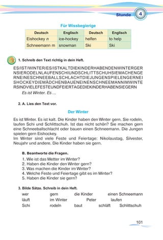 101
Stunde
Für Wissbegierige
Deutsch Englisch Deutsch Englisch
Eishockey n ice-hockey helfen to help
Schneemann m snowman Ski Ski
1. Schreib den Text richtig in dein Heft.
Es ist Winter. Es …
2. A. Lies den Text vor.
Der Winter
Es ist Winter. Es ist kalt. Die Kinder haben den Winter gern. Sie rodeln,
laufen Schi und Schlittschuh. Ist das nicht schön? Sie machen gern
eine Schneeballschlacht oder bauen einen Schneemann. Die Jungen
spielen gern Eishockey.
Im Winter sind viele Feste und Feiertage: Nikolaustag, Silvester,
Neujahr und andere. Die Kinder haben sie gern.
B. Beantworte die Fragen.
1. Wie ist das Wetter im Winter?
2. Haben die Kinder den Winter gern?
3. Was machen die Kinder im Winter?
4. Welche Feste und Feiertage gibt es im Winter?
5. Haben die Kinder sie gern?
3. Bilde Sätze. Schreib in dein Heft.
wer 		 gern		 die Kinder	 einen Schneemann
läuft		im Winter		Peter		laufen	
Schi		 rodeln		 baut		 schläft	 Schlittschuh
ES/IST/WINTER/ES/ISTKALTDIEKINDERHABENDENWINTERGER
NSIERODELNLAUFENSCHIUNDSCHLITTSCHUHSIEMACHENGE
RNEINESCHNEEBALLSCHLACHTDIEJUNGENSPIELENGERNEI
SHOCKEYDIEMÄDCHENBAUENEINENSCHNEEMANNIMWINTE
RSINDVIELEFESTEUNDFEIERTAGEDIEKINDERHABENSIEGERN
4
 