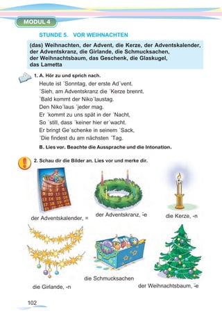 102
MODUL 4
STUNDE 5.	 VOR WEIHNACHTEN
1. A. Hör zu und sprich nach.
Heute ist ´Sonntag, der erste Ad´vent.		
´Sieh, am Adventskranz die ´Kerze brennt.
´Bald kommt der Niko´laustag.
Den Niko´laus ´jeder mag.
Er ´kommt zu uns spät in der ´Nacht,
So ´still, dass ´keiner hier er´wacht.
Er bringt Ge´schenke in seinem ´Sack,
´Die findest du am nächsten ´Tag.
B. Lies vor. Beachte die Aussprache und die Intonation.
2. Schau dir die Bilder an. Lies vor und merke dir.
(das) Weihnachten, der Advent, die Kerze, der Adventskalender,
der Adventskranz, die Girlande, die Schmucksachen,
der Weihnachtsbaum, das Geschenk, die Glaskugel,
das Lametta
die Schmucksachen
der Weihnachtsbaum, -¨edie Girlande, -n
der Adventskranz, -¨e die Kerze, -nder Adventskalender, =
 