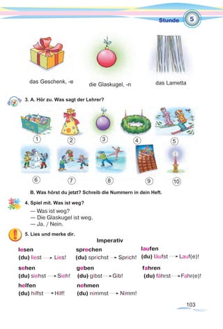 103
Stunde
3. A. Hör zu. Was sagt der Lehrer?
B. Was hörst du jetzt? Schreib die Nummern in dein Heft.
4. Spiel mit. Was ist weg?
— Was ist weg?
— Die Glaskugel ist weg.
— Ja. / Nein.
5. Lies und merke dir.
Imperativ
lesen sprechen
(du) liest Lies!	 (du) sprichst Sprich!	
sehen geben fahren
(du) siehst Sieh! (du) gibst Gib! (du) fährst Fahr(e)!
helfen			 nehmen
(du) hilfst Hilf!	 (du) nimmst Nimm!
die Glaskugel, -n das Lamettadas Geschenk, -e
5
1 2 3 4 5
6 7 8 9 10
laufen
(du) läufst Lauf(e)!
 
