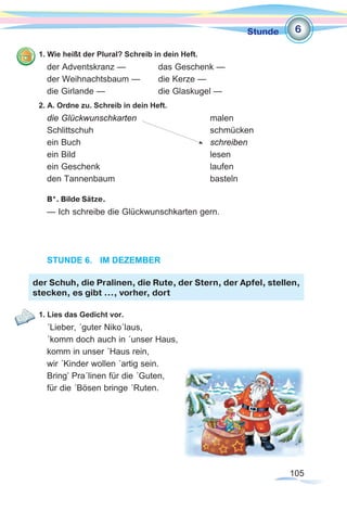 105
Stunde
1. Wie heißt der Plural? Schreib in dein Heft.
der Adventskranz — 		 das Geschenk —
der Weihnachtsbaum —	 die Kerze —
die Girlande —			 die Glaskugel —
2. A. Ordne zu. Schreib in dein Heft.
die Glückwunschkarten 			malen
Schlittschuh 					schmücken
ein Buch 					schreiben
ein Bild 						lesen
ein Geschenk 					laufen
den Tannenbaum 				basteln
B*. Bilde Sätze.
— Ich schreibe die Glückwunschkarten gern.
STUNDE 6.	 IM DEZEMBER
1. Lies das Gedicht vor.
´Lieber, ´guter Niko´laus,
´komm doch auch in ´unser Haus,
komm in unser ´Haus rein,
wir ´Kinder wollen ´artig sein.
Bring’ Pra´linen für die ´Guten,
für die ´Bösen bringe ´Ruten.	
der Schuh, die Pralinen, die Rute, der Stern, der Apfel, stellen,
stecken, es gibt …, vorher, dort
6
 