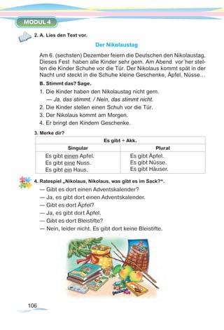 106
MODUL 4
2. A. Lies den Text vor.
Der Nikolaustag
Am 6. (sechsten) Dezember feiern die Deutschen den Nikolaustag.
Dieses Fest haben alle Kinder sehr gern. Am Abend vor´her stel-
len die Kinder Schuhe vor die Tür. Der Nikolaus kommt spät in der
Nacht und steckt in die Schuhe kleine Geschenke, Äpfel, Nüsse…
B. Stimmt das? Sage.
1. Die Kinder haben den Nikolaustag nicht gern.
— Ja, das stimmt. / Nein, das stimmt nicht.
2. Die Kinder stellen einen Schuh vor die Tür.
3. Der Nikolaus kommt am Morgen.
4. Er bringt den Kindern Geschenke.
3. Merke dir?
Es gibt + Akk.
Singular Plural
Es gibt einen Apfel.
Es gibt eine Nuss.
Es gibt ein Haus.
Es gibt Äpfel.
Es gibt Nüsse.
Es gibt Häuser.
4. Ratespiel „Nikolaus, Nikolaus, was gibt es im Sack?“.
— Gibt es dort einen Adventskalender?	
— Ja, es gibt dort einen Adventskalender.
— Gibt es dort Äpfel?
— Ja, es gibt dort Äpfel.
— Gibt es dort Bleistifte?
— Nein, leider nicht. Es gibt dort keine Bleistifte.
 