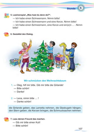 107
Stunde
5. Lawinenspiel „Was hast du denn da?“.
— Ich habe einen Schneemann. Nimm bitte!
— Ich habe einen Schneemann und eine Kerze. Nimm bitte!
— Ich habe einen Schneemann, eine Kerze und ein(e)n … . Nimm
bitte!
6. Gestaltet den Dialog.
Wir schmücken den Weihnachtsbaum
1. — Oleg, hilf mir bitte. Gib mir bitte die Girlande!	
— Bitte schön!
— Danke!
2. — Lena, nimm bitte … !
— Danke schön!
7. Lass deinen Freund das machen.
— Gib mir bitte einen Kuli!
— Bitte schön!
6
die Girlande geben, das Lametta nehmen, die Glaskugeln hängen,
den Stern geben, die Kerzen bringen, die Schmucksachen nehmen
 