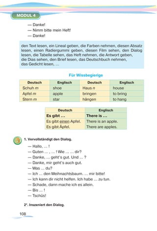 108
MODUL 4
— Danke!
— Nimm bitte mein Heft!
— Danke!
Für Wissbegierige
Deutsch Englisch Deutsch Englisch
Schuh m shoe Haus n house
Apfel m apple bringen to bring
Stern m star hängen to hang
Deutsch Englisch
Es gibt … There is …
Es gibt einen Apfel.
Es gibt Äpfel.
There is an apple.
There are apples.
1. Vervollständigt den Dialog.
— Hallo, … !
— Guten … , … ! Wie … … dir?
— Danke, … geht’s gut. Und … ?
— Danke, mir geht’s auch gut.
— Was … du?
— Ich … den Weihnachtsbaum. … mir bitte!
— Ich kann dir nicht helfen. Ich habe ... zu tun.
— Schade, dann mache ich es allein.
— Bis … !
— Tschüs!
2*. Inszeniert den Dialog.
den Text lesen, ein Lineal geben, die Farben nehmen, diesen Absatz
lesen, einen Radiergummi geben, diesen Film sehen, den Dialog
lesen, die Tabelle sehen, das Heft nehmen, die Antwort geben,
die Dias sehen, den Brief lesen, das Deutschbuch nehmen,
das Gedicht lesen, …
 