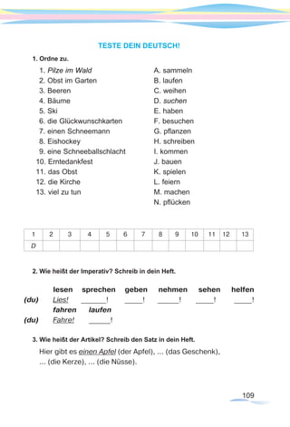 109
TESTE DEIN DEUTSCH!
1. Ordne zu.
1. Pilze im Wald			A. sammeln
2. Obst im Garten			 B. laufen
3. Beeren				C. weihen
4. Bäume				D. suchen
5. Ski					E. haben
6. die Glückwunschkarten		 F. besuchen
7. einen Schneemann			 G. pflanzen
8. Eishockey				H. schreiben
9. eine Schneeballschlacht		 I. kommen
10. Erntedankfest			 J. bauen
11. das Obst				 K. spielen
12. die Kirche				 L. feiern
13. viel zu tun 				 M. machen
						N. pflücken
1 2 3 4 5 6 7 8 9 10 11 12 13
D
2. Wie heißt der Imperativ? Schreib in dein Heft.
lesen sprechen geben nehmen sehen helfen
(du)	 Lies! _______! _____! ______! _____! _____!
	 fahren	 laufen	
(du)	 Fahre!	 ______!
3. Wie heißt der Artikel? Schreib den Satz in dein Heft.
Hier gibt es einen Apfel (der Apfel), ... (das Geschenk),
... (die Kerze), ... (die Nüsse).
 