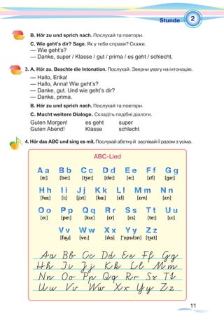 11
1Stunde
B. Hör zu und sprich nach. Послухай та повтори.
C. Wie geht’s dir? Sage. Як у тебе справи? Скажи.
— Wie geht’s?
— Danke, super / Klasse / gut / prima / es geht / schlecht.
3. A. Hör zu. Beachte die Intonation. Послухай. Зверни увагу на інтонацію.
— Hallo, Erika!
— Hallo, Anna! Wie geht’s?
— Danke, gut. Und wie geht’s dir?
— Danke, prima.
B. Hör zu und sprich nach. Послухай та повтори.
C. Macht weitere Dialoge. Складіть подібні діалоги.
Guten Morgen!	 	 es geht 	 super
Guten Abend!		 Klasse	 schlecht
4. Hör das ABC und sing es mit. Послухай абетку й заспівай її разом з усіма.
2
 