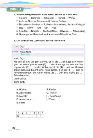 110
MODUL 4
4. Welches Wort passt nicht in die Reihe? Schreib es in dein Heft.
1. Frühling — Sommer — Jahreszeit — Herbst — Winter
2. Apfel — Nuss — Beeren — Schuh — Pralinen
3. Eishockey — Schlitten — Fußball — Schneeballschlacht — Volleyball
4. blau — warm — kühl — kalt — klug
5. Feiertag — Neujahr — Weihnachten — Silvester — Nikolaustag
6. Glaskugel — Geschenk — Lametta — Girlande — Stern
5. Lies und fülle die Lücken aus. Schreib in dein Heft.
A. Bücher
B. Adventszeit
C. Monate
D. Adventskranz
E. Feste
1 2 3 4 5 6 7
G
F. Kinder
G. Winter
H. Geschenke
I. Türen
Olga
Winterfeste
Hallo Olga,
wie geht es dir? Mir geht’s prima. Es ist (1) ... . Ich habe den Winter
gern. Im Winter gibt es viele (2) ... . Vier Sonntage vor Weihnachten
beginnt die (3) ... . In der Wohnung ist ein (4) ... mit vier Kerzen.
Jeden Sonntag brennt eine neue Kerze. Für die (5) ... gibt es
Adventskalender. Sie haben kleine (6) ... . Dort sind kleine (7) ... .
Schreibe bitte!
Viele Grüße
deine Gabi
 