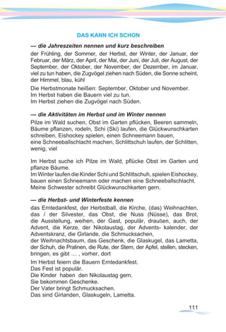 111
DAS KANN ICH SCHON
— die Jahreszeiten nennen und kurz beschreiben
der Frühling, der Sommer, der Herbst, der Winter, der Januar, der
Februar, der März, der April, der Mai, der Juni, der Juli, der August, der
September, der Oktober, der November, der Dezember, im Januar,
viel zu tun haben, die Zugvögel ziehen nach Süden, die Sonne scheint,
der Himmel, blau, kühl
Die Herbstmonate heißen: September, Oktober und November.
Im Herbst haben die Bauern viel zu tun.
Im Herbst ziehen die Zugvögel nach Süden.
— die Aktivitäten im Herbst und im Winter nennen
Pilze im Wald suchen, Obst im Garten pflücken, Beeren sammeln,
Bäume pflanzen, rodeln, Schi (Ski) laufen, die Glückwunschkarten
schreiben, Eishockey spielen, einen Schneemann bauen,
eine Schneeballschlacht machen, Schlittschuh laufen, der Schlitten,
wenig, viel
Im Herbst suche ich Pilze im Wald, pflücke Obst im Garten und
pflanze Bäume.
Im Winter laufen die Kinder Schi und Schlittschuh, spielen Eishockey,
bauen einen Schneemann oder machen eine Schneeballschlacht.
Meine Schwester schreibt Glückwunschkarten gern.
— die Herbst- und Winterfeste kennen
das Erntedankfest, der Herbstball, die Kirche, (das) Weihnachten,
das / der Silvester, das Obst, die Nuss (Nüsse), das Brot,
die Ausstellung, weihen, der Gast, populär, draußen, auch, der
Advent, die Kerze, der Nikolaustag, der Advents- kalender, der
Adventskranz, die Girlande, die Schmucksachen,
der Weihnachtsbaum, das Geschenk, die Glaskugel, das Lametta,
der Schuh, die Pralinen, die Rute, der Stern, der Apfel, stellen, stecken,
bringen, es gibt … , vorher, dort
Im Herbst feiern die Bauern Erntedankfest.
Das Fest ist populär.
Die Kinder haben den Nikolaustag gern.
Sie bekommen Geschenke.
Der Vater bringt Schmucksachen.
Das sind Girlanden, Glaskugeln, Lametta.
 