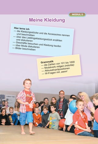 Meine Kleidung
MODUL 5
Hier lerne ich
— die Kleidungsstücke und die Accessoires nennen
und beschreiben— über das Lieblingskleidungsstück erzählenund diskutieren
— Geschäfte besuchen und Kleidung kaufen
— über Mode diskutieren— Bilder beschreiben
Grammatik
— die Zahlen von 101 bis 1000
— Modalverb mögen (möchte)
— Akkusativpräpositionen
— W-Fragen mit „wann“
 