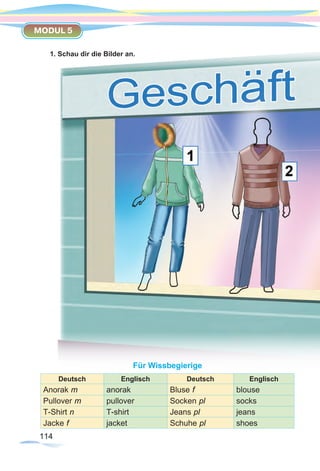 114114
MODUL 5
1. Schau dir die Bilder an.
Für Wissbegierige
Deutsch Englisch Deutsch Englisch
Anorak m anorak Bluse f blouse
Pullover m pullover Socken pl socks
T-Shirt n T-shirt Jeans pl jeans
Jacke f jacket Schuhe pl shoes
 