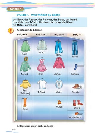 116116
MODUL 5
STUNDE 1.	 WAS TRÄGST DU GERN?
1. A. Schau dir die Bilder an.
B. Hör zu und sprich nach. Merke dir.
der Rock, der Anorak, der Pullover, der Schal, das Hemd,
das Kleid, das T-Shirt, die Hose, die Jacke, die Bluse,
die Mütze, der Stiefel
Rock
Anorak
Pulli
(Pullover)
Hemd
Kleid
T-Shirt
Schal
Mütze Stiefel
Handschuhe
Hose
Jacke
Bluse
Jeans
Socken
Schuhe
der / ein das / ein die / eine die / —
 