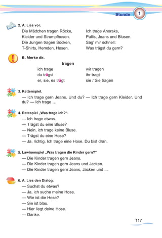 117117
Stunde
2. A. Lies vor.
Die Mädchen tragen Röcke, 		 Ich trage Anoraks,
Kleider und Strumpfhosen.		 Pullis, Jeans und Blusen.
Die Jungen tragen Socken, 		 Sag’ mir schnell:
T-Shirts, Hemden, Hosen. 		 Was trägst du gern?
B. Merke dir.
				 tragen
		 ich trage			 wir tragen
		 du trägst			ihr tragt
		 er, sie, es trägt		 sie / Sie tragen
3. Kettenspiel.
— Ich trage gern Jeans. Und du? — Ich trage gern Kleider. Und
du? — Ich trage …
4. Ratespiel „Was trage ich?“.
— Ich trage etwas.
— Trägst du eine Bluse?
— Nein, ich trage keine Bluse.
— Trägst du eine Hose?
— Ja, richtig. Ich trage eine Hose. Du bist dran.
5. Lawinenspiel „Was tragen die Kinder gern?“
— Die Kinder tragen gern Jeans.
— Die Kinder tragen gern Jeans und Jacken.
— Die Kinder tragen gern Jeans, Jacken und ...
6. A. Lies den Dialog.
— Suchst du etwas?
— Ja, ich suche meine Hose.
— Wie ist die Hose?
— Sie ist blau.
— Hier liegt deine Hose.
— Danke.
1
 