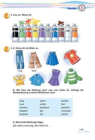 119119
Stunde
2. Lies vor. Merke dir.
3. A. Schau dir die Bilder an.
B. Wie kann die Kleidung sein? Lies und merke dir. Schlage die
Wortbedeutung in einem Wörterbuch nach.
C. Wie ist die Kleidung? Sage.
Die Jeans sind eng. Der Rock ist … .
eng weit
2
lang			warm			dunkel
kurz			 schön			hell
modern			praktisch		sportlich
elegant			gut			universal
bequem		toll			schick
 