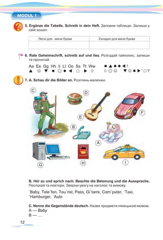 12
MODUL 1
5. Ergänze die Tabelle. Schreib in dein Heft. Заповни таблицю. Запиши у
свій зошит.
Легкі для мене букви Складні для мене букви
6. Rate Geheimschrift, schreib auf und lies. Розгадай тайнопис, запиши
та прочитай.
Aa Ee Gg Hh Ii Ll Oo Ss Tt Ww
       
7. A. Schau dir die Bilder an. Розглянь малюнки.
B. Hör zu und sprich nach. Beachte die Betonung und die Aussprache.
Послухай та повтори. Зверни увагу на наголос та вимову.
´Baby, Tele´fon, Tou´rist, Pass, Gi´tarre, Com´puter, ´Taxi,
´Hamburger, ´Auto
C. Nenne die Gegenstände deutsch. Назви предмети німецькою мовою.
A — Baby
B — …
C
E
F
A
D
B
G H I
     !
      ’ ?
 