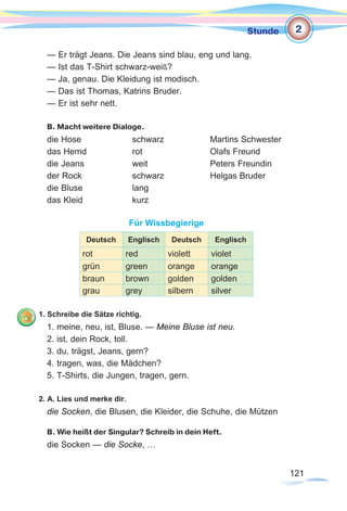 121121
Stunde
— Er trägt Jeans. Die Jeans sind blau, eng und lang.
— Ist das T-Shirt schwarz-weiß?
— Ja, genau. Die Kleidung ist modisch.
— Das ist Thomas, Katrins Bruder.
— Er ist sehr nett.
B. Macht weitere Dialoge.
die Hose		 schwarz		 Martins Schwester
das Hemd		rot			Olafs Freund
die Jeans		weit			Peters Freundin
der Rock		 schwarz		 Helgas Bruder
die Bluse		 lang
das Kleid		 kurz
Für Wissbegierige
Deutsch Englisch Deutsch Englisch
rot red violett violet
grün green orange orange
braun brown golden golden
grau grey silbern silver
1. Schreibe die Sätze richtig.
1. meine, neu, ist, Bluse. — Meine Bluse ist neu.
2. ist, dein Rock, toll.
3. du, trägst, Jeans, gern?
4. tragen, was, die Mädchen?
5. T-Shirts, die Jungen, tragen, gern.
2. A. Lies und merke dir.
die Socken, die Blusen, die Kleider, die Schuhe, die Mützen
B. Wie heißt der Singular? Schreib in dein Heft.
die Socken — die Socke, …
2
 