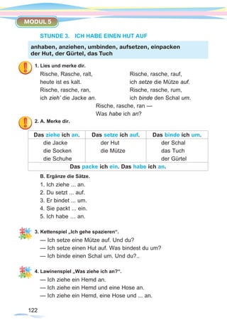 122122
MODUL 5
STUNDE 3.	 ICH HABE EINEN HUT AUF
1. Lies und merke dir.
Rische, Rasche, ralt, 			 Rische, rasche, rauf,
heute ist es kalt. 			 ich setze die Mütze auf.
Rische, rasche, ran, 			 Rische, rasche, rum,
ich zieh’ die Jacke an. 		 ich binde den Schal um.
				 Rische, rasche, ran —
				Was habe ich an?
2. A. Merke dir.
Das ziehe ich an. Das setze ich auf. Das binde ich um.
die Jacke
die Socken
die Schuhe
der Hut
die Mütze
der Schal
das Tuch
der Gürtel
Das packe ich ein. Das habe ich an.
B. Ergänze die Sätze.
1. Ich ziehe ... an.
2. Du setzt ... auf.
3. Er bindet ... um.
4. Sie packt ... ein.
5. Ich habe … an.
3. Kettenspiel „Ich gehe spazieren“.
— Ich setze eine Mütze auf. Und du?
— Ich setze einen Hut auf. Was bindest du um?
— Ich binde einen Schal um. Und du?..
4. Lawinenspiel „Was ziehe ich an?“.
— Ich ziehe ein Hemd an.
— Ich ziehe ein Hemd und eine Hose an.
— Ich ziehe ein Hemd, eine Hose und ... an.
anhaben, anziehen, umbinden, aufsetzen, einpacken
der Hut, der Gürtel, das Tuch
 