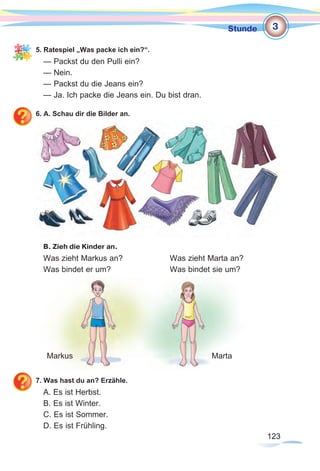123123
Stunde
5. Ratespiel „Was packe ich ein?“.
— Packst du den Pulli ein?
— Nein.
— Packst du die Jeans ein?
— Ja. Ich packe die Jeans ein. Du bist dran.
6. A. Schau dir die Bilder an.
В. Zieh die Kinder an.
Was zieht Markus an? 		 Was zieht Marta an?
Was bindet er um? 			 Was bindet sie um?
7. Was hast du an? Erzähle.
A. Es ist Herbst.
B. Es ist Winter.
C. Es ist Sommer.
D. Es ist Frühling.
Markus Marta
3
 