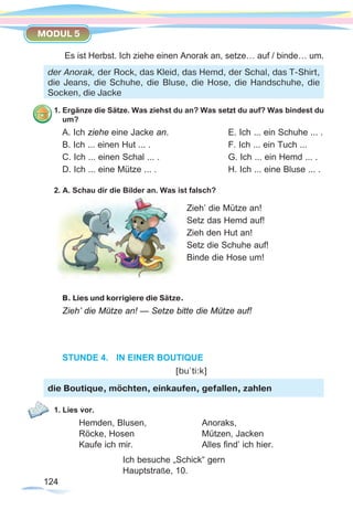 124124
MODUL 5
Es ist Herbst. Ich ziehe einen Anorak an, setze… auf / binde… um.
1. Ergänze die Sätze. Was ziehst du an? Was setzt du auf? Was bindest du
um?
A. Ich ziehe eine Jacke an.			 E. Ich ... ein Schuhe ... .
B. Ich ... einen Hut ... .			 F. Ich ... ein Tuch ...
C. Ich ... einen Schal ... .			 G. Ich ... ein Hemd ... .
D. Ich ... eine Mütze ... .			 H. Ich ... eine Bluse ... .
2. A. Schau dir die Bilder an. Was ist falsch?
B. Lies und korrigiere die Sätze.
Zieh’ die Mütze an! — Setze bitte die Mütze auf!
STUNDE 4.	 IN EINER BOUTIQUE
					 [bu`ti:k]
1. Lies vor.
	 Hemden, Blusen, 		 Anoraks,
	Röcke, Hosen 			 Mützen, Jacken
	 Kaufe ich mir. 			 Alles find’ ich hier.
			 Ich besuche „Schick“ gern
			 Hauptstraße, 10.
der Anorak, der Rock, das Kleid, das Hemd, der Schal, das T-Shirt,
die Jeans, die Schuhe, die Bluse, die Hose, die Handschuhe, die
Socken, die Jacke
Zieh’ die Mütze an!
Setz das Hemd auf!
Zieh den Hut an!
Setz die Schuhe auf!
Binde die Hose um!
die Boutique, möchten, einkaufen, gefallen, zahlen
 