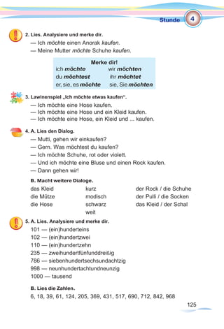 125125
Stunde
2. Lies. Analysiere und merke dir.
— Ich möchte einen Anorak kaufen.
— Meine Mutter möchte Schuhe kaufen.
3. Lawinenspiel „Ich möchte etwas kaufen“.
— Ich möchte eine Hose kaufen.
— Ich möchte eine Hose und ein Kleid kaufen.
— Ich möchte eine Hose, ein Kleid und ... kaufen.
4. A. Lies den Dialog.
— Mutti, gehen wir einkaufen?
— Gern. Was möchtest du kaufen?
— Ich möchte Schuhe, rot oder violett.
— Und ich möchte eine Bluse und einen Rock kaufen.
— Dann gehen wir!
B. Macht weitere Dialoge.
das Kleid		 kurz			 der Rock / die Schuhe
die Mütze		 modisch		 der Pulli / die Socken
die Hose		 schwarz		 das Kleid / der Schal
				weit
5. A. Lies. Analysiere und merke dir.
101 — (ein)hunderteins
102 — (ein)hundertzwei
110 — (ein)hundertzehn
235 — zweihundertfünfunddreißig
786 — siebenhundertsechsundachtzig
998 — neunhundertachtundneunzig
1000 — tausend
B. Lies die Zahlen.
6, 18, 39, 61, 124, 205, 369, 431, 517, 690, 712, 842, 968
Merke dir!
ich möchte	 wir möchten
du möchtest ihr möchtet
er, sie, es möchte sie, Sie möchten
4
 