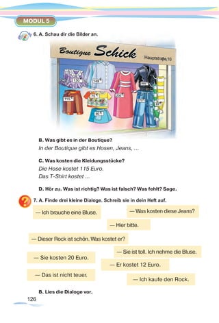 126126
MODUL 5
6. A. Schau dir die Bilder an.
B. Was gibt es in der Boutique?
In der Boutique gibt es Hosen, Jeans, …
C. Was kosten die Kleidungsstücke?
Die Hose kostet 115 Euro.
Das T-Shirt kostet …
D. Hör zu. Was ist richtig? Was ist falsch? Was fehlt? Sage.
7. A. Finde drei kleine Dialoge. Schreib sie in dein Heft auf.
B. Lies die Dialoge vor.
— Sie kosten 20 Euro.
— Er kostet 12 Euro.
— Das ist nicht teuer.
— Ich kaufe den Rock.
— Ich brauche eine Bluse. — Was kosten diese Jeans?
— Hier bitte.
— Sie ist toll. Ich nehme die Bluse.
— Dieser Rock ist schön. Was kostet er?
 