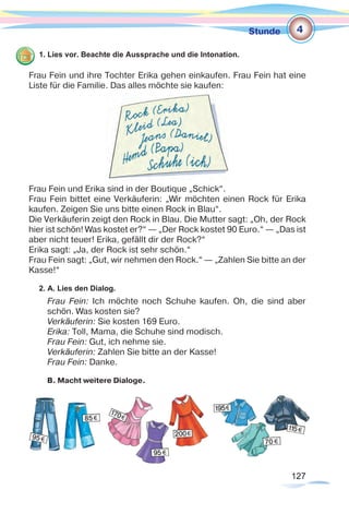 127127
Stunde
1. Lies vor. Beachte die Aussprache und die Intonation.
Frau Fein und ihre Tochter Erika gehen einkaufen. Frau Fein hat eine
Liste für die Familie. Das alles möchte sie kaufen:
Frau Fein und Erika sind in der Boutique „Schick“.
Frau Fein bittet eine Verkäuferin: „Wir möchten einen Rock für Erika
kaufen. Zeigen Sie uns bitte einen Rock in Blau“.
Die Verkäuferin zeigt den Rock in Blau. Die Mutter sagt: „Oh, der Rock
hier ist schön! Was kostet er?“ — „Der Rock kostet 90 Euro.“ — „Das ist
aber nicht teuer! Erika, gefällt dir der Rock?“
Erika sagt: „Ja, der Rock ist sehr schön.“
Frau Fein sagt: „Gut, wir nehmen den Rock.“ — „Zahlen Sie bitte an der
Kasse!“
2. A. Lies den Dialog.
Frau Fein: Ich möchte noch Schuhe kaufen. Oh, die sind aber
schön. Was kosten sie?
Verkäuferin: Sie kosten 169 Euro.
Erika: Toll, Mama, die Schuhe sind modisch.
Frau Fein: Gut, ich nehme sie.
Verkäuferin: Zahlen Sie bitte an der Kasse!
Frau Fein: Danke.
В. Macht weitere Dialoge.
4
 